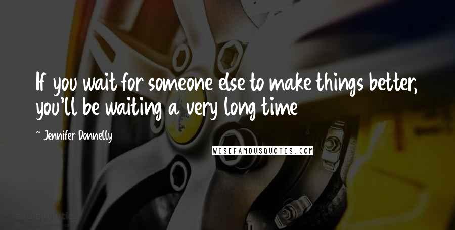 Jennifer Donnelly Quotes: If you wait for someone else to make things better, you'll be waiting a very long time