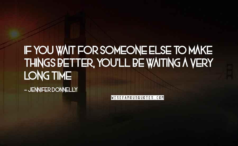 Jennifer Donnelly Quotes: If you wait for someone else to make things better, you'll be waiting a very long time