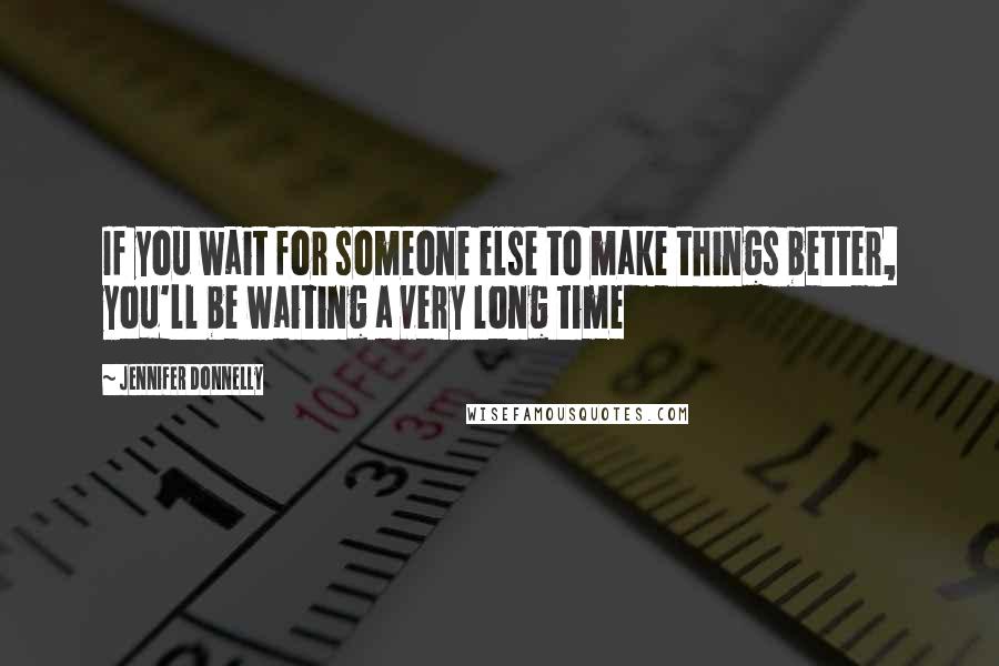 Jennifer Donnelly Quotes: If you wait for someone else to make things better, you'll be waiting a very long time
