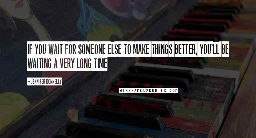 Jennifer Donnelly Quotes: If you wait for someone else to make things better, you'll be waiting a very long time