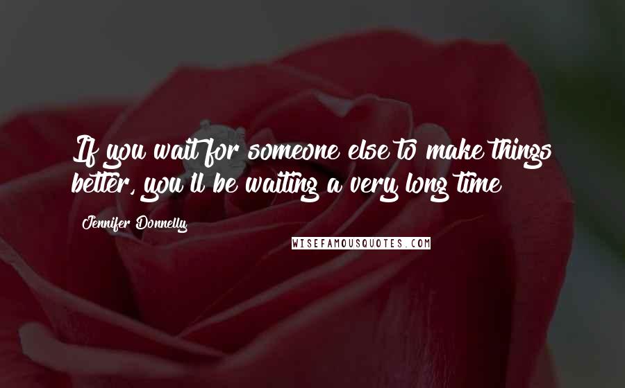 Jennifer Donnelly Quotes: If you wait for someone else to make things better, you'll be waiting a very long time