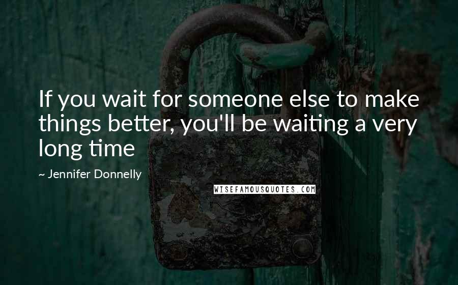 Jennifer Donnelly Quotes: If you wait for someone else to make things better, you'll be waiting a very long time