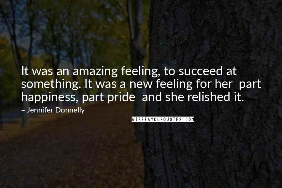 Jennifer Donnelly Quotes: It was an amazing feeling, to succeed at something. It was a new feeling for her part happiness, part pride and she relished it.