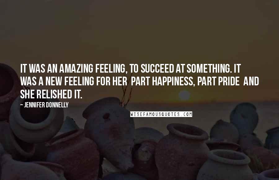 Jennifer Donnelly Quotes: It was an amazing feeling, to succeed at something. It was a new feeling for her part happiness, part pride and she relished it.