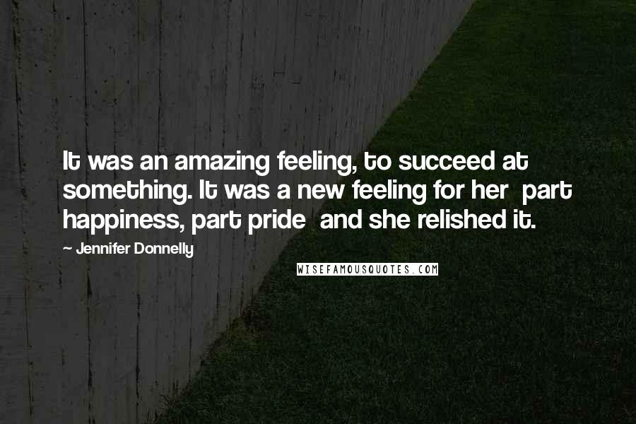 Jennifer Donnelly Quotes: It was an amazing feeling, to succeed at something. It was a new feeling for her  part happiness, part pride  and she relished it.