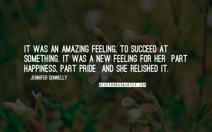 Jennifer Donnelly Quotes: It was an amazing feeling, to succeed at something. It was a new feeling for her part happiness, part pride and she relished it.