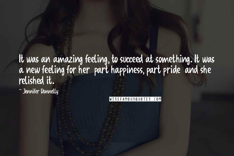 Jennifer Donnelly Quotes: It was an amazing feeling, to succeed at something. It was a new feeling for her part happiness, part pride and she relished it.