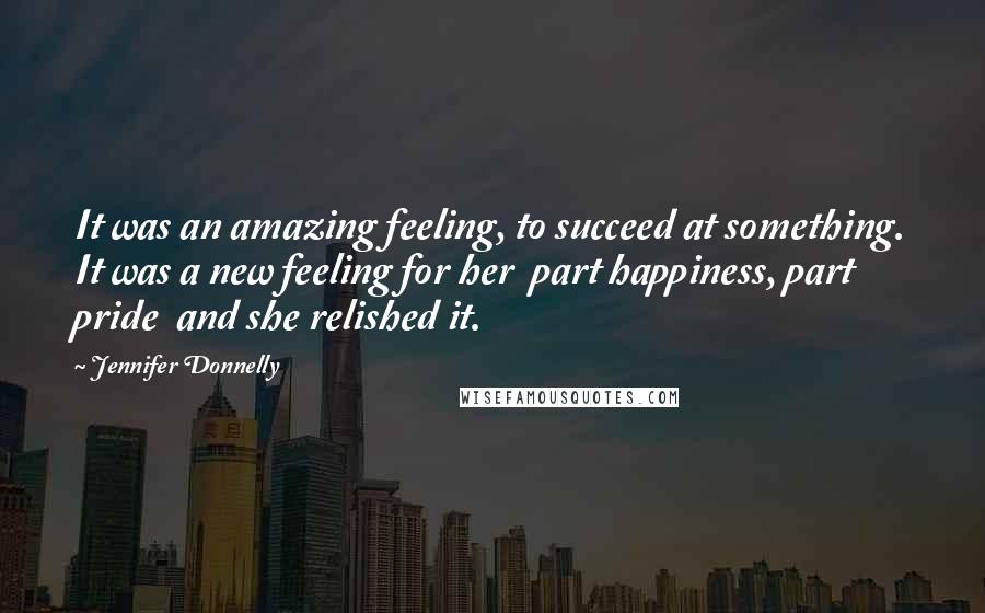 Jennifer Donnelly Quotes: It was an amazing feeling, to succeed at something. It was a new feeling for her part happiness, part pride and she relished it.