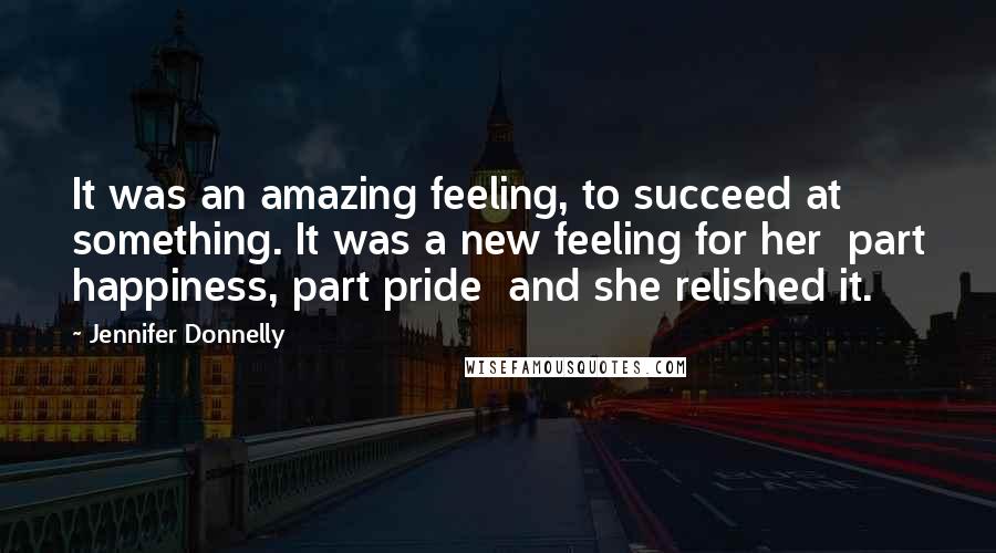 Jennifer Donnelly Quotes: It was an amazing feeling, to succeed at something. It was a new feeling for her part happiness, part pride and she relished it.