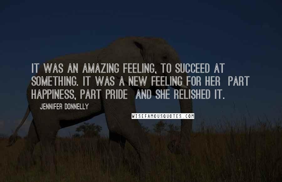Jennifer Donnelly Quotes: It was an amazing feeling, to succeed at something. It was a new feeling for her part happiness, part pride and she relished it.