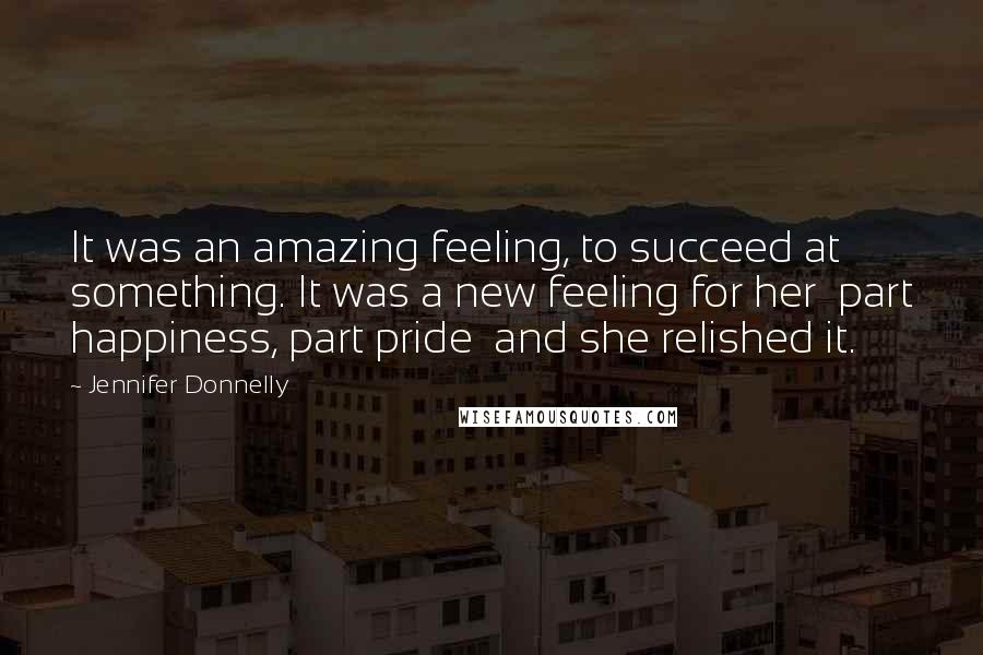 Jennifer Donnelly Quotes: It was an amazing feeling, to succeed at something. It was a new feeling for her part happiness, part pride and she relished it.