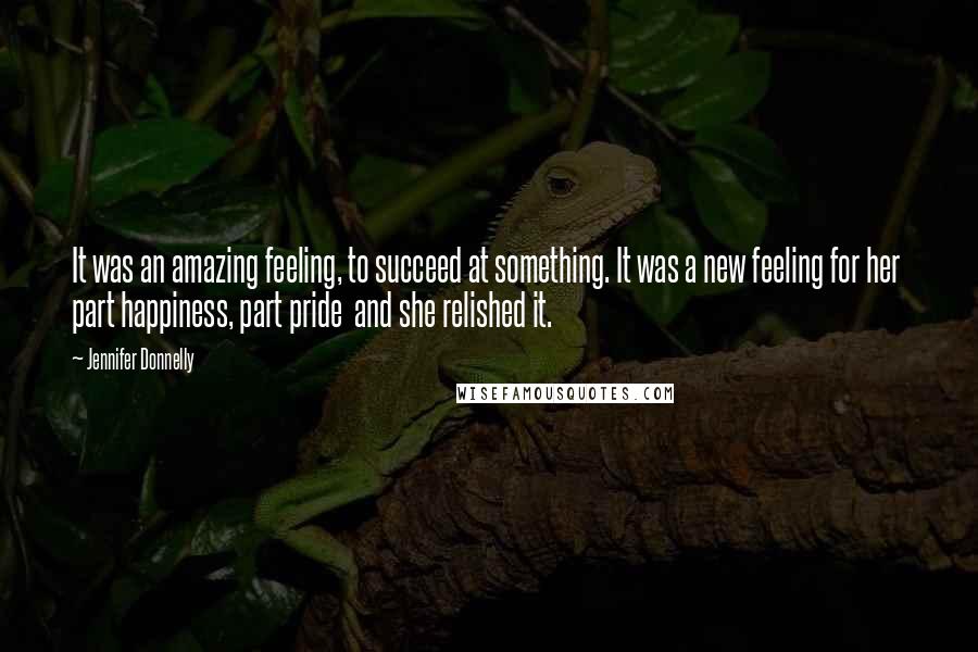 Jennifer Donnelly Quotes: It was an amazing feeling, to succeed at something. It was a new feeling for her part happiness, part pride and she relished it.