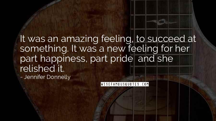 Jennifer Donnelly Quotes: It was an amazing feeling, to succeed at something. It was a new feeling for her part happiness, part pride and she relished it.