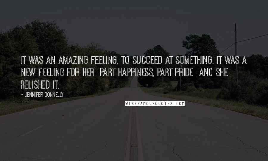 Jennifer Donnelly Quotes: It was an amazing feeling, to succeed at something. It was a new feeling for her part happiness, part pride and she relished it.
