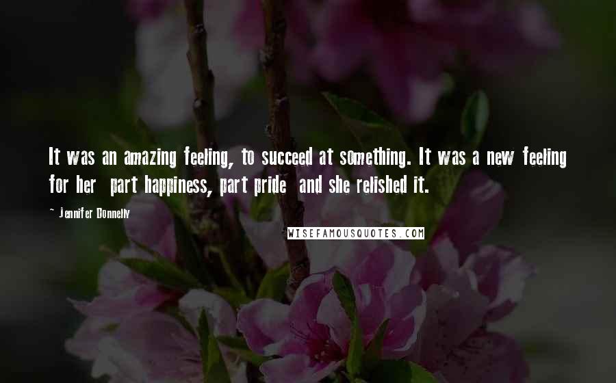 Jennifer Donnelly Quotes: It was an amazing feeling, to succeed at something. It was a new feeling for her part happiness, part pride and she relished it.