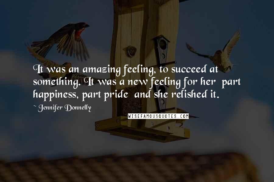 Jennifer Donnelly Quotes: It was an amazing feeling, to succeed at something. It was a new feeling for her part happiness, part pride and she relished it.