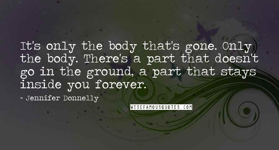 Jennifer Donnelly Quotes: It's only the body that's gone. Only the body. There's a part that doesn't go in the ground, a part that stays inside you forever.