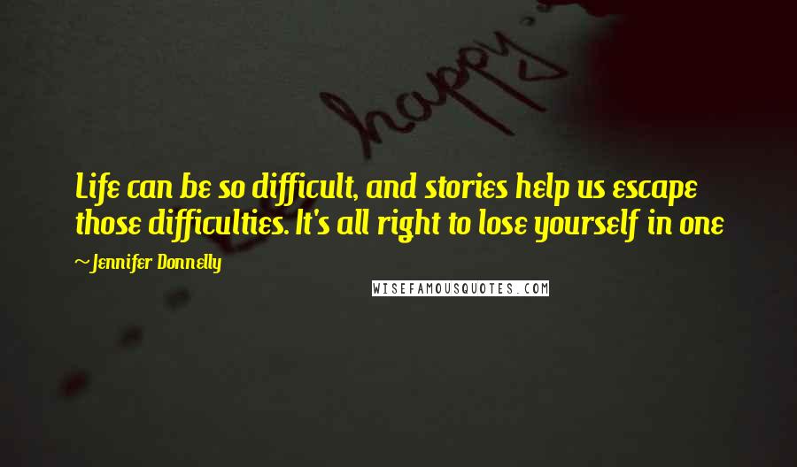 Jennifer Donnelly Quotes: Life can be so difficult, and stories help us escape those difficulties. It's all right to lose yourself in one