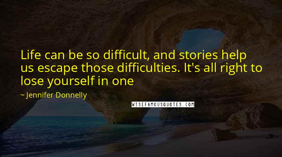 Jennifer Donnelly Quotes: Life can be so difficult, and stories help us escape those difficulties. It's all right to lose yourself in one