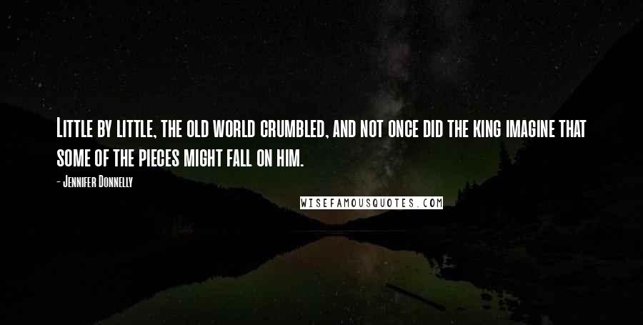 Jennifer Donnelly Quotes: Little by little, the old world crumbled, and not once did the king imagine that some of the pieces might fall on him.