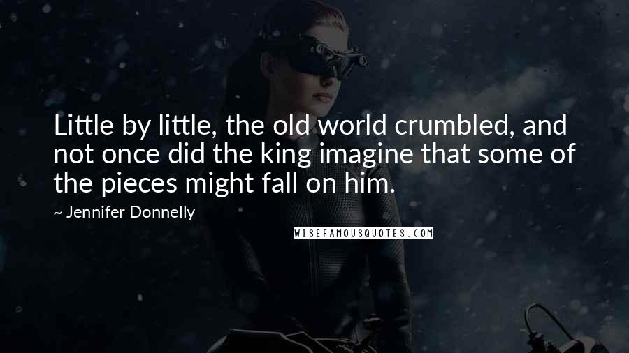 Jennifer Donnelly Quotes: Little by little, the old world crumbled, and not once did the king imagine that some of the pieces might fall on him.