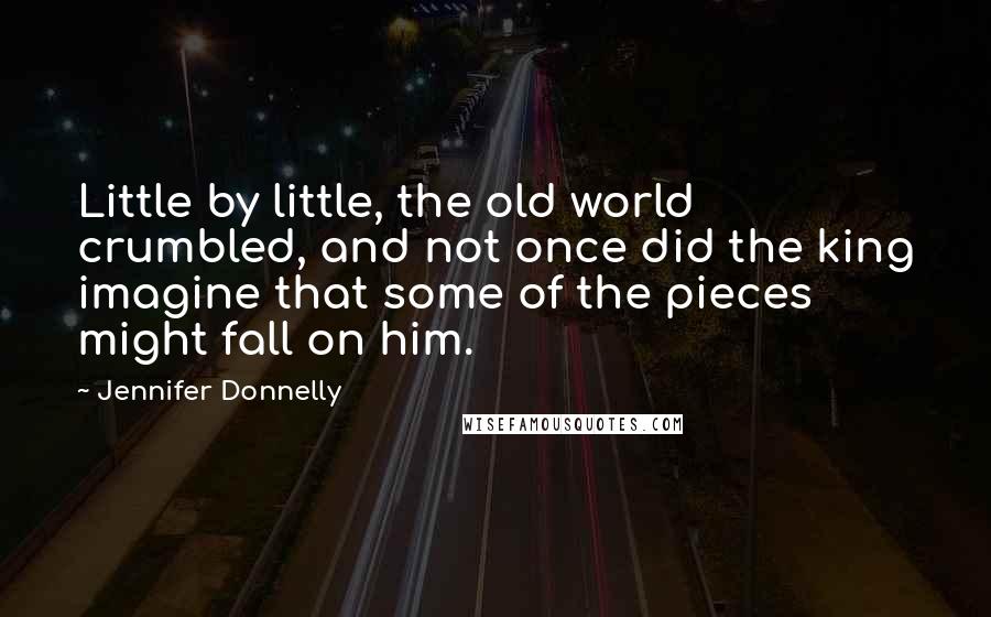 Jennifer Donnelly Quotes: Little by little, the old world crumbled, and not once did the king imagine that some of the pieces might fall on him.