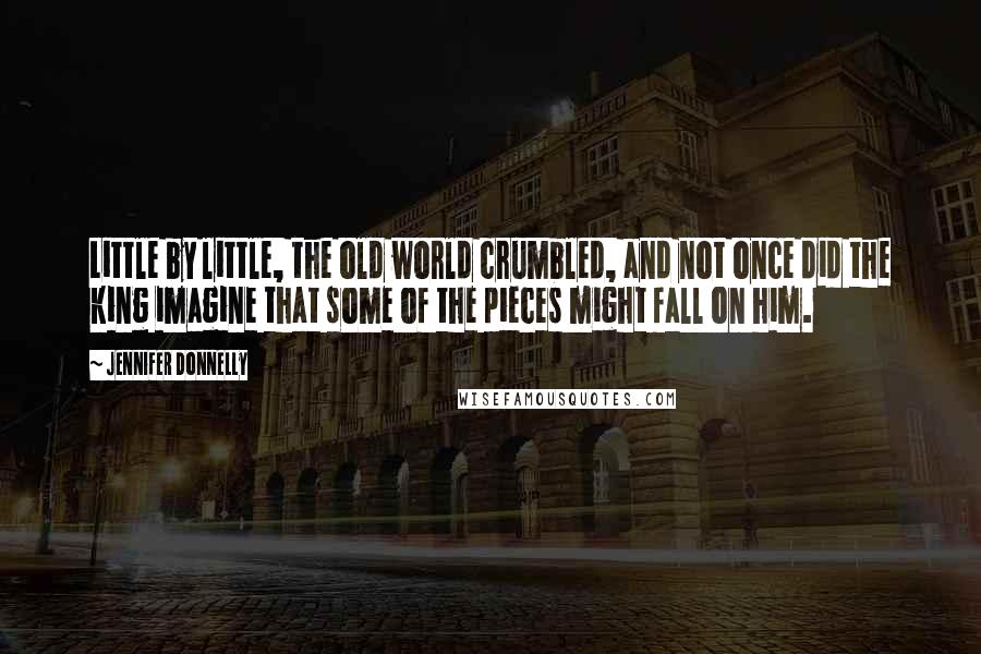Jennifer Donnelly Quotes: Little by little, the old world crumbled, and not once did the king imagine that some of the pieces might fall on him.