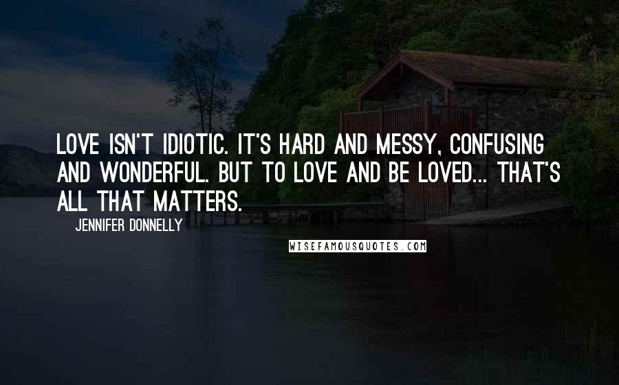 Jennifer Donnelly Quotes: Love isn't idiotic. It's hard and messy, confusing and wonderful. But to love and be loved... that's all that matters.