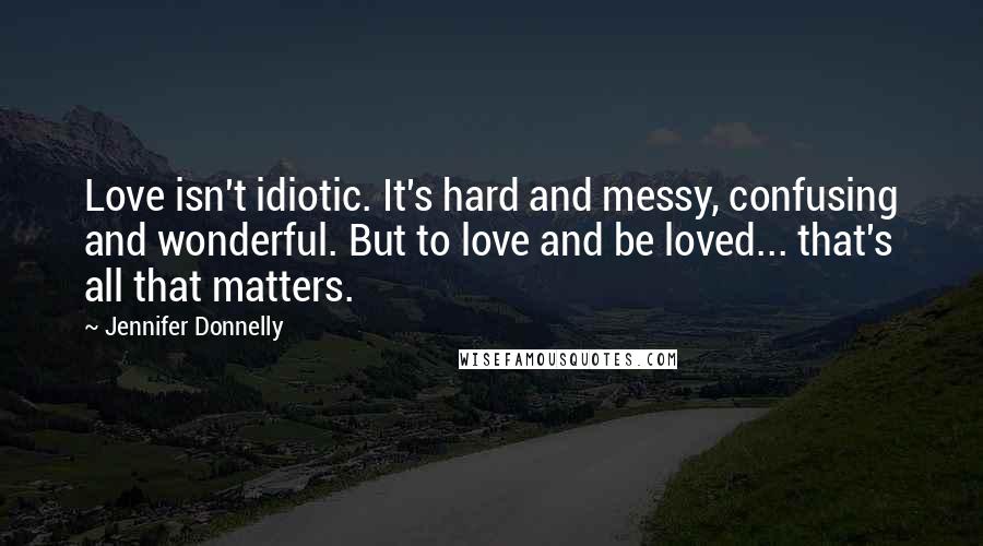 Jennifer Donnelly Quotes: Love isn't idiotic. It's hard and messy, confusing and wonderful. But to love and be loved... that's all that matters.