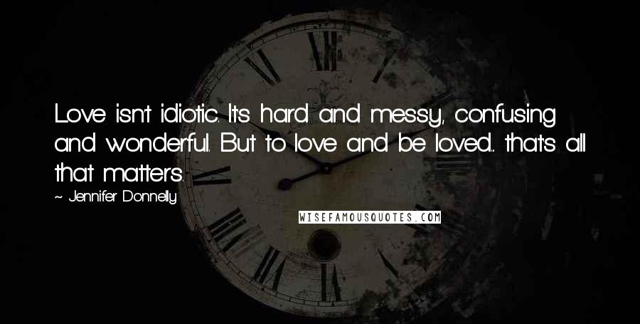 Jennifer Donnelly Quotes: Love isn't idiotic. It's hard and messy, confusing and wonderful. But to love and be loved... that's all that matters.