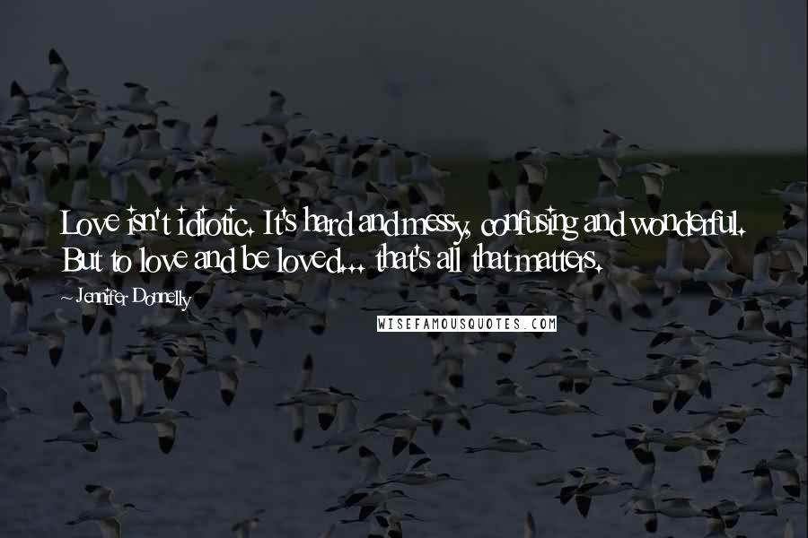 Jennifer Donnelly Quotes: Love isn't idiotic. It's hard and messy, confusing and wonderful. But to love and be loved... that's all that matters.