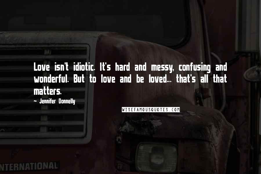 Jennifer Donnelly Quotes: Love isn't idiotic. It's hard and messy, confusing and wonderful. But to love and be loved... that's all that matters.