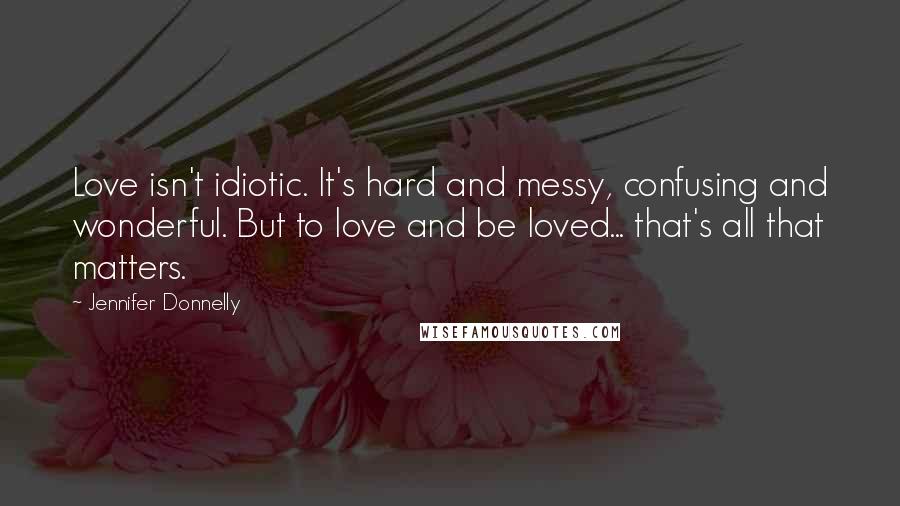 Jennifer Donnelly Quotes: Love isn't idiotic. It's hard and messy, confusing and wonderful. But to love and be loved... that's all that matters.