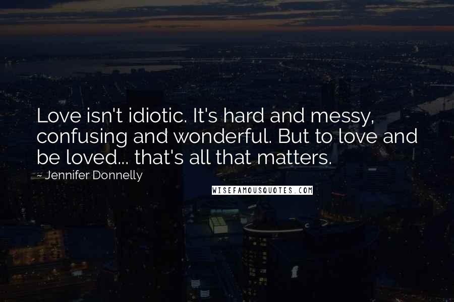 Jennifer Donnelly Quotes: Love isn't idiotic. It's hard and messy, confusing and wonderful. But to love and be loved... that's all that matters.