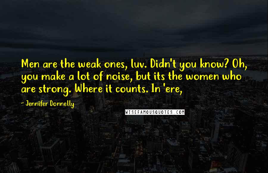 Jennifer Donnelly Quotes: Men are the weak ones, luv. Didn't you know? Oh, you make a lot of noise, but its the women who are strong. Where it counts. In 'ere,