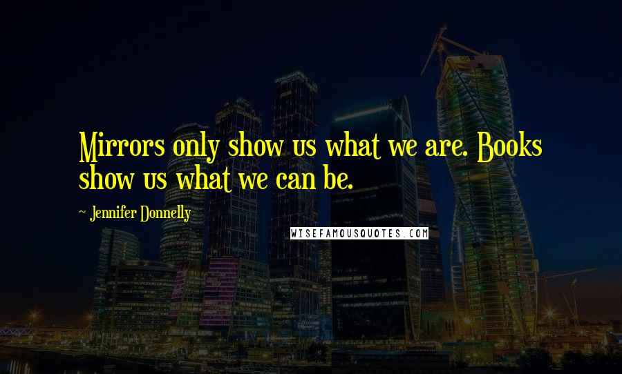 Jennifer Donnelly Quotes: Mirrors only show us what we are. Books show us what we can be.