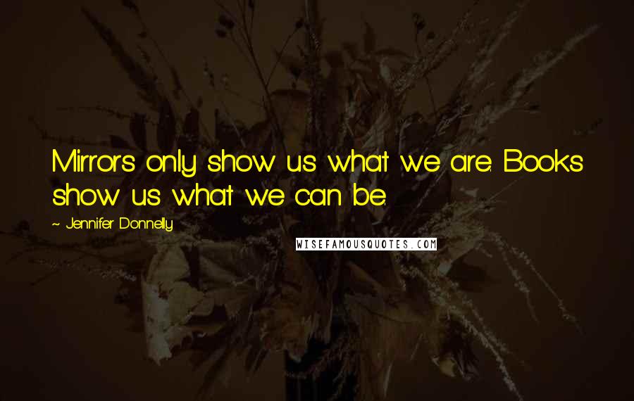 Jennifer Donnelly Quotes: Mirrors only show us what we are. Books show us what we can be.