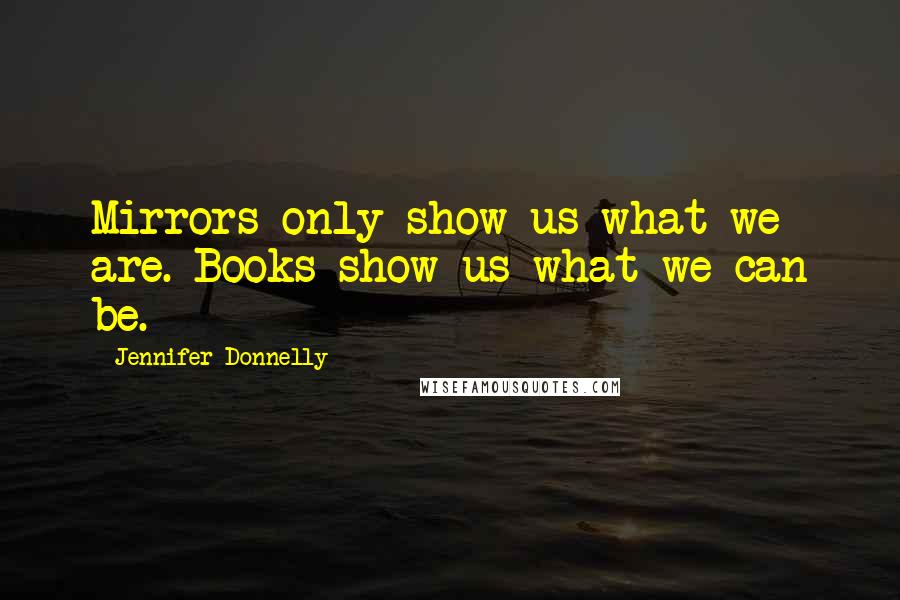 Jennifer Donnelly Quotes: Mirrors only show us what we are. Books show us what we can be.