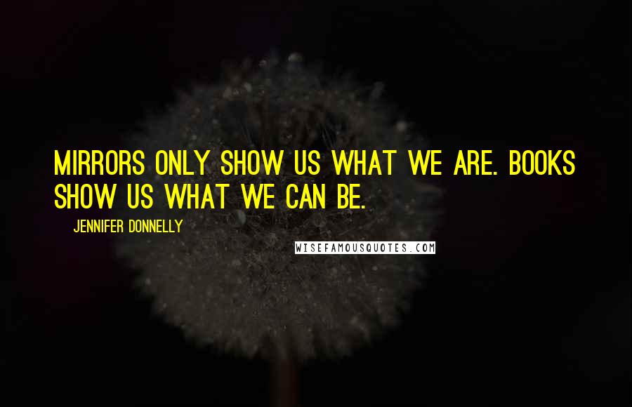 Jennifer Donnelly Quotes: Mirrors only show us what we are. Books show us what we can be.