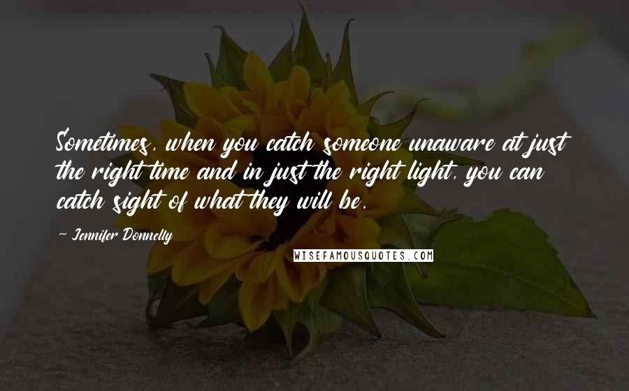 Jennifer Donnelly Quotes: Sometimes, when you catch someone unaware at just the right time and in just the right light, you can catch sight of what they will be.