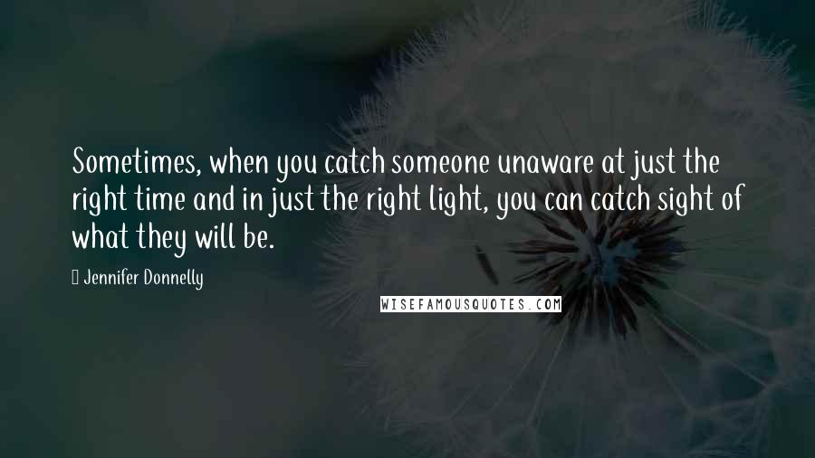 Jennifer Donnelly Quotes: Sometimes, when you catch someone unaware at just the right time and in just the right light, you can catch sight of what they will be.