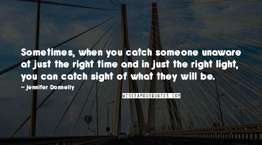 Jennifer Donnelly Quotes: Sometimes, when you catch someone unaware at just the right time and in just the right light, you can catch sight of what they will be.