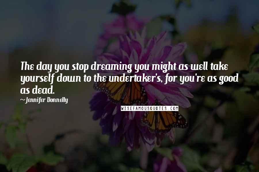Jennifer Donnelly Quotes: The day you stop dreaming you might as well take yourself down to the undertaker's, for you're as good as dead.