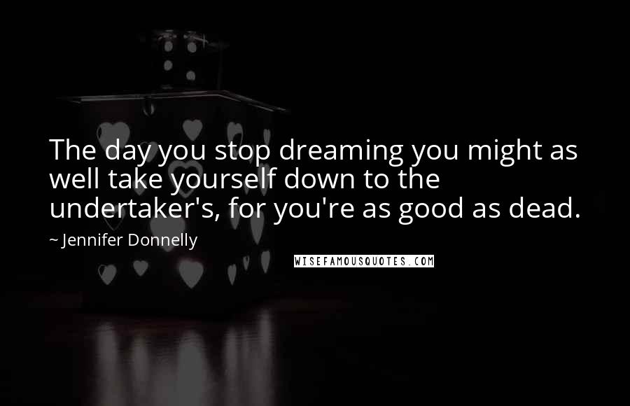 Jennifer Donnelly Quotes: The day you stop dreaming you might as well take yourself down to the undertaker's, for you're as good as dead.