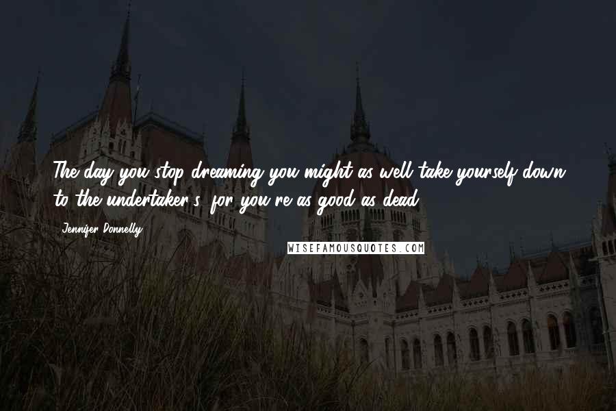 Jennifer Donnelly Quotes: The day you stop dreaming you might as well take yourself down to the undertaker's, for you're as good as dead.