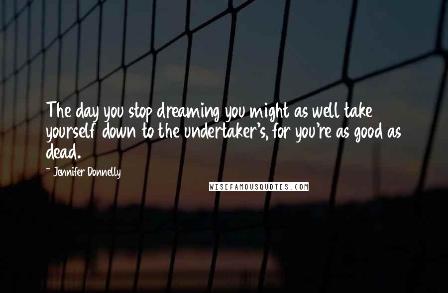 Jennifer Donnelly Quotes: The day you stop dreaming you might as well take yourself down to the undertaker's, for you're as good as dead.