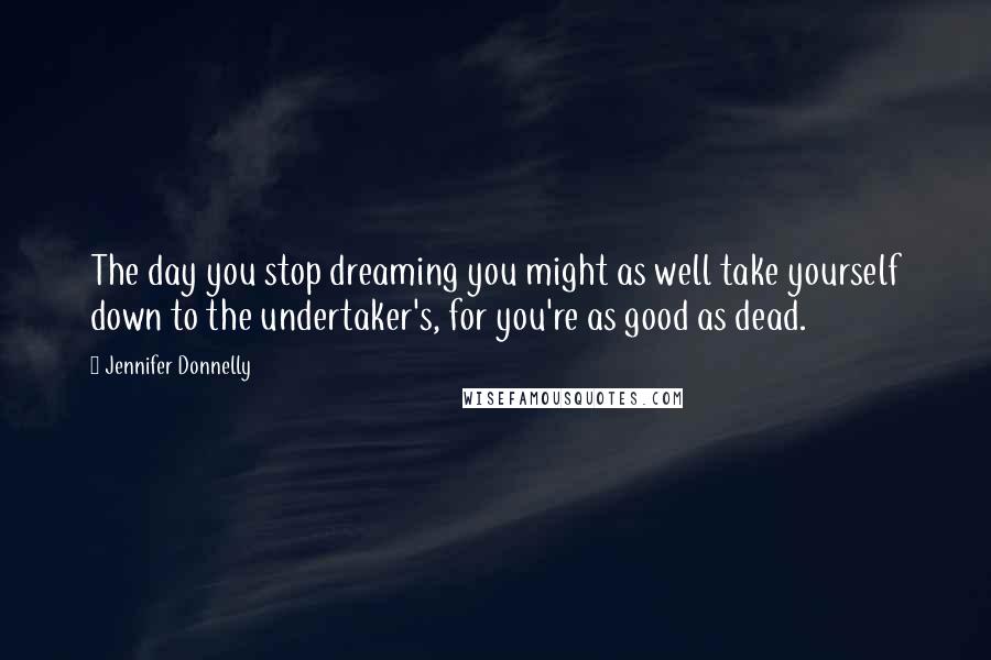 Jennifer Donnelly Quotes: The day you stop dreaming you might as well take yourself down to the undertaker's, for you're as good as dead.