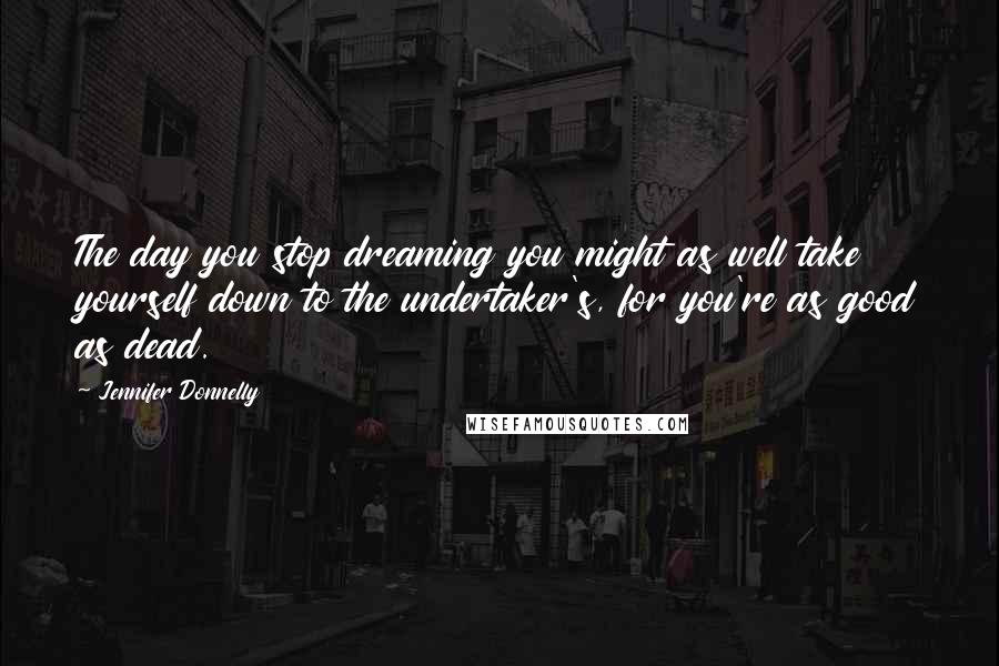 Jennifer Donnelly Quotes: The day you stop dreaming you might as well take yourself down to the undertaker's, for you're as good as dead.