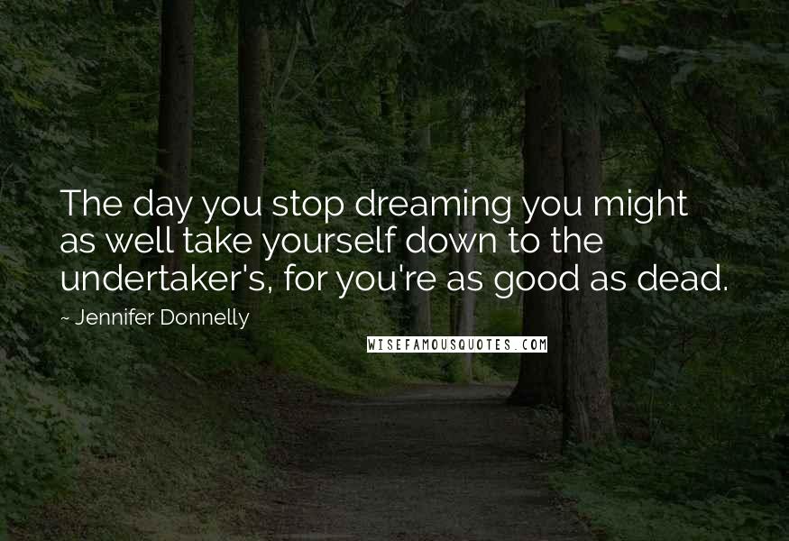 Jennifer Donnelly Quotes: The day you stop dreaming you might as well take yourself down to the undertaker's, for you're as good as dead.