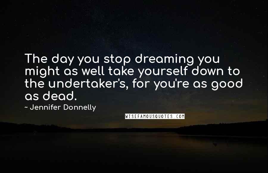 Jennifer Donnelly Quotes: The day you stop dreaming you might as well take yourself down to the undertaker's, for you're as good as dead.